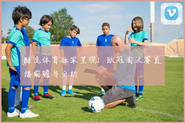 酷虎体育独家呈现:欧冠淘汰赛直播前瞻与分析