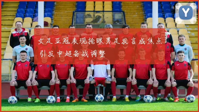 女足亚冠表现抢眼男足发言成焦点 引发中超备战调整