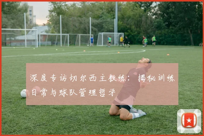 深度专访切尔西主教练：揭秘训练日常与球队管理哲学