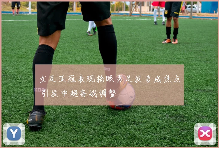 女足亚冠表现抢眼男足发言成焦点 引发中超备战调整