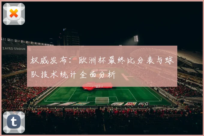 权威发布：欧洲杯最终比分表与球队技术统计全面分析