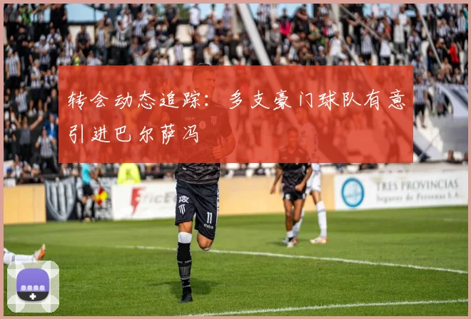 转会动态追踪：多支豪门球队有意引进巴尔萨冯