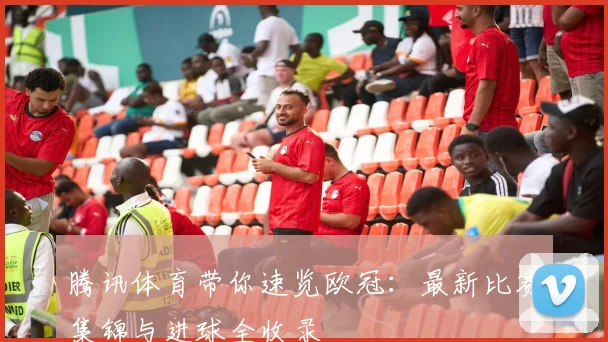 腾讯体育带你速览欧冠：最新比赛集锦与进球全收录