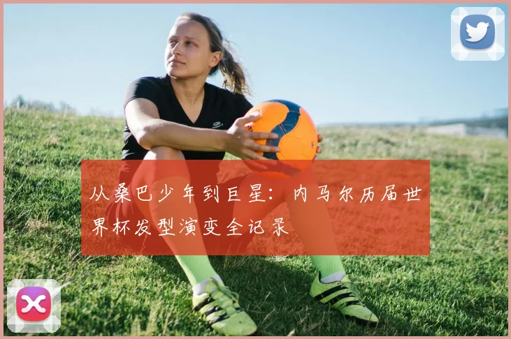 从桑巴少年到巨星：内马尔历届世界杯发型演变全记录