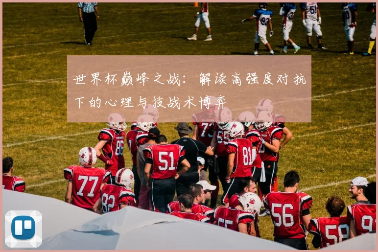 世界杯巅峰之战：解读高强度对抗下的心理与技战术博弈