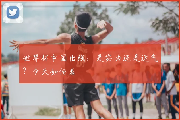 世界杯中国出线，是实力还是运气？今天如何看