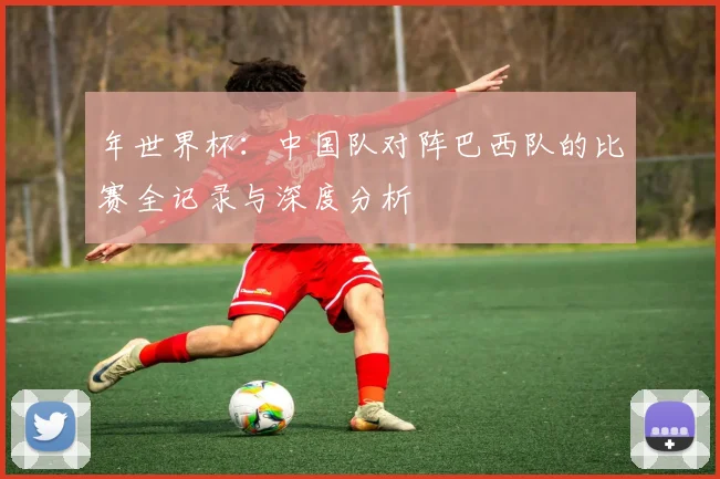 年世界杯：中国队对阵巴西队的比赛全记录与深度分析