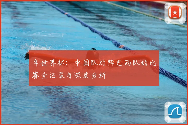 年世界杯：中国队对阵巴西队的比赛全记录与深度分析