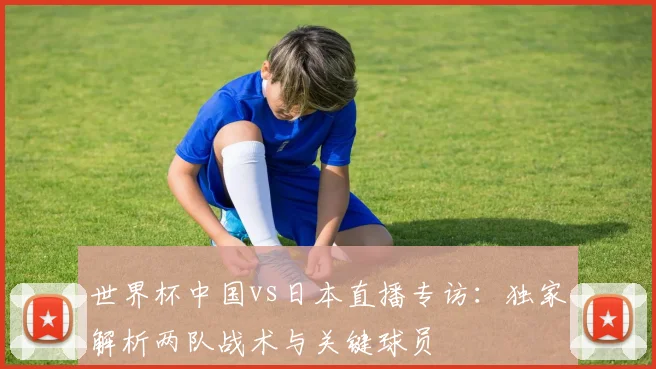 世界杯中国vs日本直播专访：独家解析两队战术与关键球员