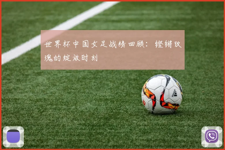 世界杯中国女足战绩回顾：铿锵玫瑰的绽放时刻