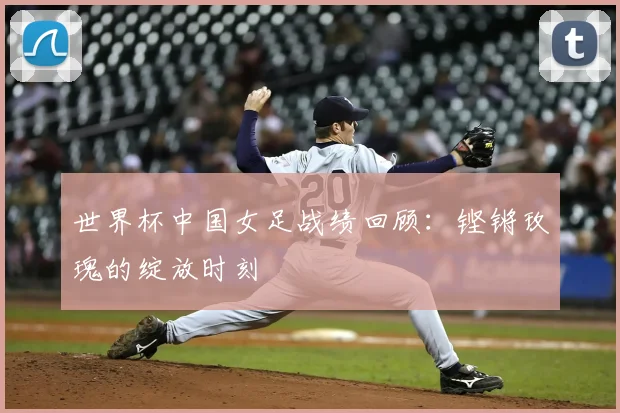 世界杯中国女足战绩回顾：铿锵玫瑰的绽放时刻