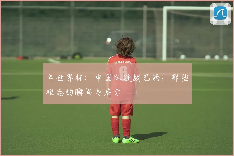 年世界杯：中国队迎战巴西，那些难忘的瞬间与启示