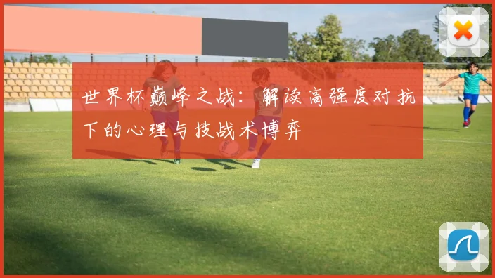 世界杯巅峰之战：解读高强度对抗下的心理与技战术博弈